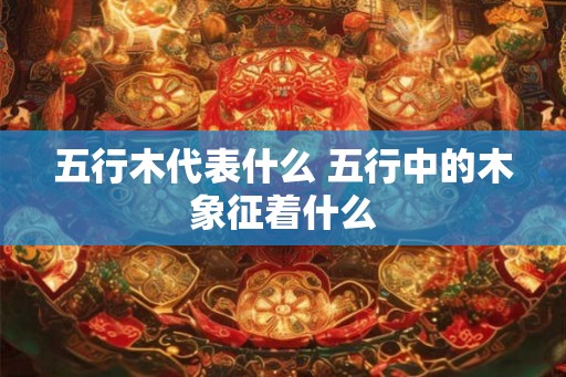 五行木代表什么 五行中的木象征着什么