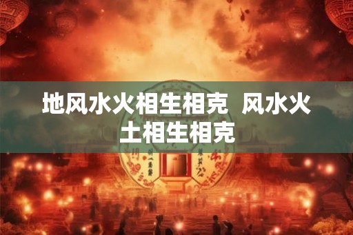 地风水火相生相克  风水火土相生相克