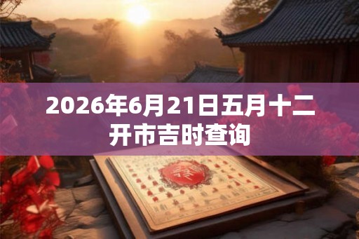 2026年6月21日五月十二开市吉时查询