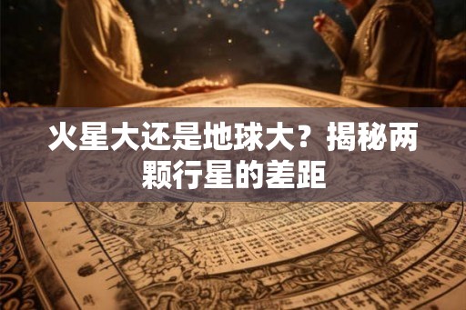 火星大还是地球大?揭秘两颗行星的差距 火星大还是地球大?揭秘两颗行星的差距