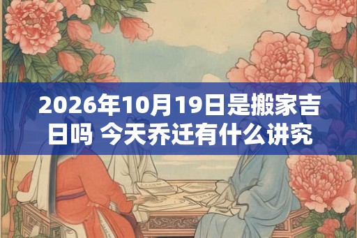 2026年10月19日是搬家吉日吗 今天乔迁有什么讲究