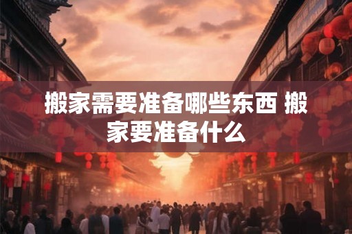 搬家需要准备哪些东西 搬家要准备什么