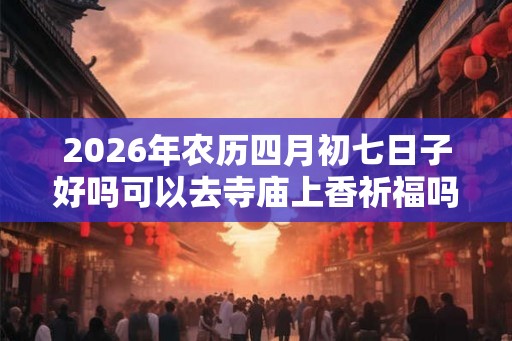 2026年农历四月初七日子好吗可以去寺庙上香祈福吗？