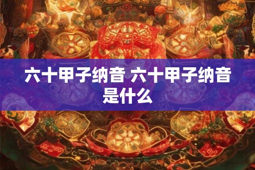 六十甲子纳音 六十甲子纳音是什么 六十甲子纳音 六十甲子纳音是什么