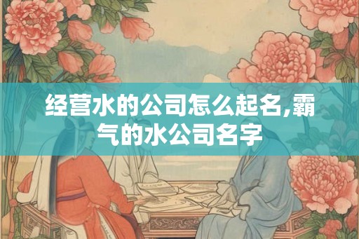 经营水的公司怎么起名,霸气的水公司名字