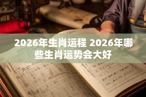 2026年生肖运程 2026年哪些生肖运势会大好