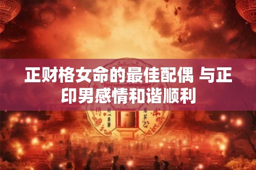 正财格女命的最佳配偶 与正印男感情和谐顺利 正财格女命的最佳配偶 与正印男感情和谐顺利
