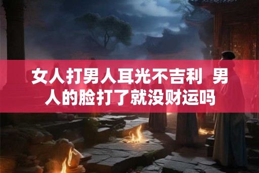 女人打男人耳光不吉利 男人的脸打了就没财运吗 女人打男人耳光不吉利 男人的脸打了就没财运吗