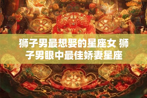狮子男最想娶的星座女 狮子男眼中最佳娇妻星座