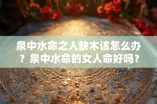泉中水命之人缺木该怎么办？泉中水命的女人命好吗？