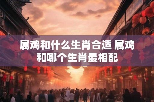 属鸡和什么生肖合适 属鸡和哪个生肖最相配