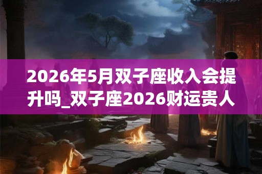 2026年5月双子座收入会提升吗_双子座2026财运贵人 2026年5月双子座收入会提升吗_双子座2026财运贵人