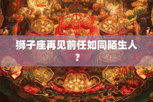 狮子座再见前任如同陌生人？