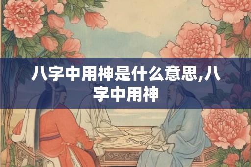 八字中用神是什么意思,八字中用神