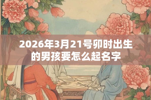 2026年3月21号卯时出生的男孩要怎么起名字
