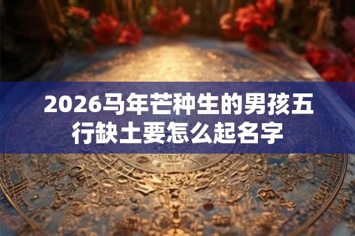 2026马年芒种生的男孩五行缺土要怎么起名字