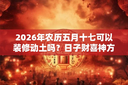 2026年农历五月十七可以装修动土吗？日子财喜神方位？