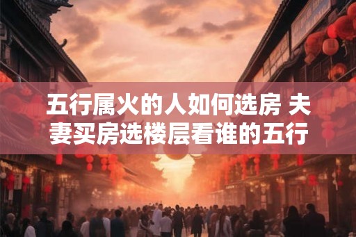 五行属火的人如何选房 夫妻买房选楼层看谁的五行