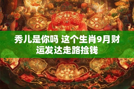 秀儿是你吗 这个生肖9月财运发达走路捡钱 秀儿是你吗 这个生肖9月财运发达走路捡钱