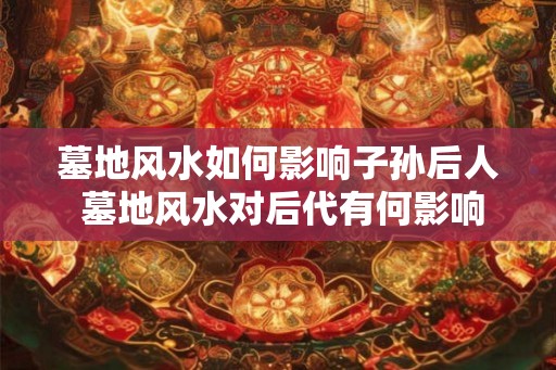 墓地风水如何影响子孙后人 墓地风水对后代有何影响