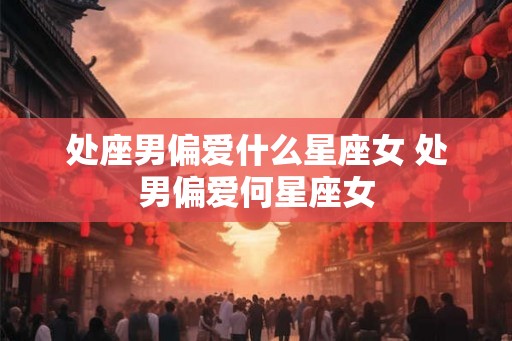 处座男偏爱什么星座女 处男偏爱何星座女 处座男偏爱什么星座女 处男偏爱何星座女