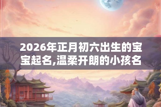 2026年正月初六出生的宝宝起名,温柔开朗的小孩名字