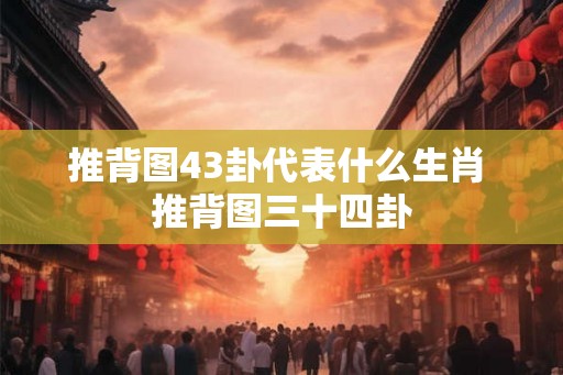 推背图43卦代表什么生肖 推背图三十四卦 推背图43卦代表什么生肖 推背图三十四卦