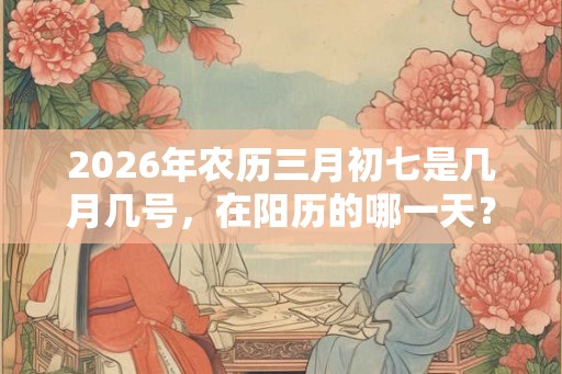 2026年农历三月初七是几月几号，在阳历的哪一天？