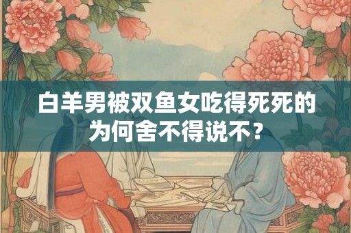 白羊男被双鱼女吃得死死的为何舍不得说不？