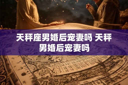 天秤座男婚后宠妻吗 天秤男婚后宠妻吗