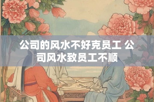 公司的风水不好克员工 公司风水致员工不顺