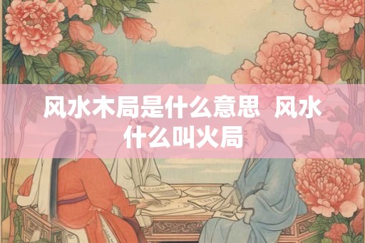 风水木局是什么意思 风水什么叫火局 风水木局是什么意思 风水什么叫火局