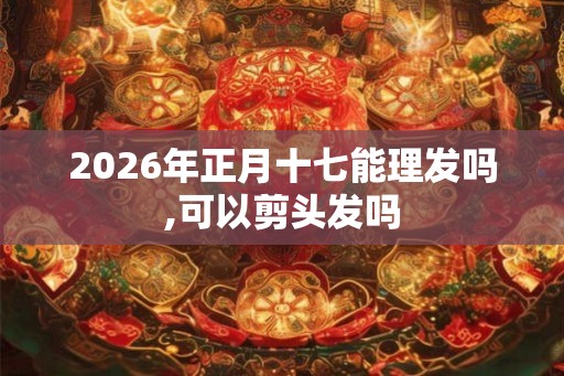 2026年正月十七能理发吗,可以剪头发吗