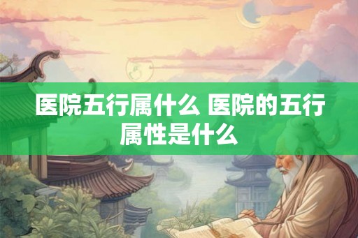 医院五行属什么 医院的五行属性是什么 医院五行属什么 医院的五行属性是什么