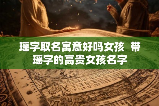 瑶字取名寓意好吗女孩 带瑶字的高贵女孩名字 瑶字取名寓意好吗女孩 带瑶字的高贵女孩名字