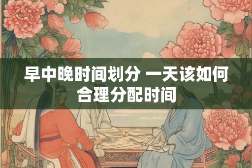 早中晚时间划分 一天该如何合理分配时间 早中晚时间划分 一天该如何合理分配时间