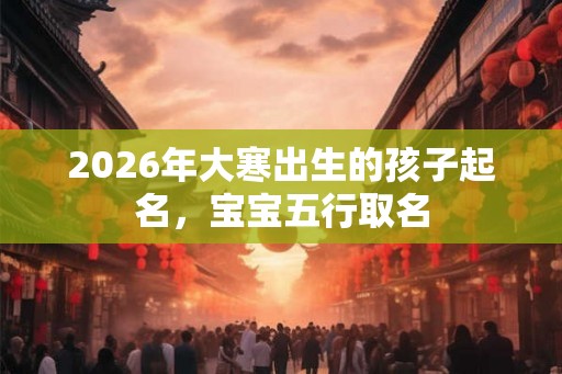 2026年大寒出生的孩子起名，宝宝五行取名