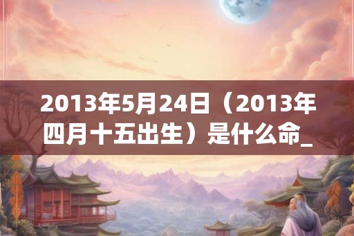 2013年5月24日（2013年四月十五出生）是什么命_命运如何