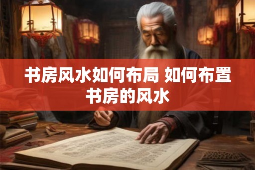 书房风水如何布局 如何布置书房的风水 书房风水如何布局 如何布置书房的风水