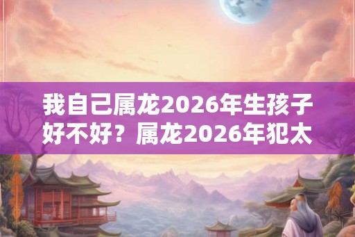 我自己属龙2026年生孩子好不好?属龙2026年犯太岁吗? 我自己属龙2026年生孩子好不好?属龙2026年犯太岁吗?