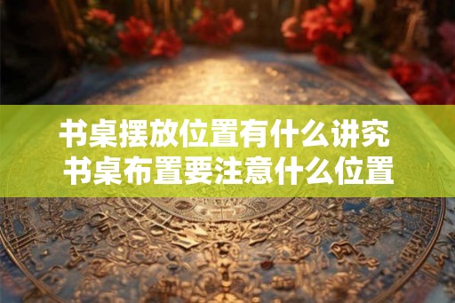 书桌摆放位置有什么讲究 书桌布置要注意什么位置