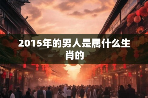 2015年的男人是属什么生肖的 2015年的男人是属什么生肖的