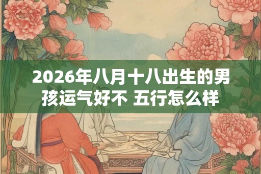2026年八月十八出生的男孩运气好不 五行怎么样 2026年八月十八出生的男孩运气好不 五行怎么样