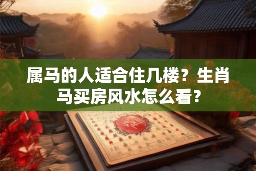 属马的人适合住几楼？生肖马买房风水怎么看？
