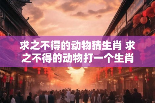 求之不得的动物猜生肖 求之不得的动物打一个生肖
