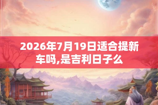 2026年7月19日适合提新车吗,是吉利日子么