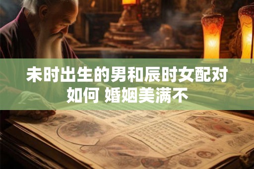 未时出生的男和辰时女配对如何 婚姻美满不