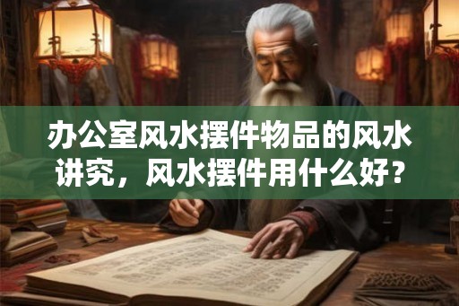 办公室风水摆件物品的风水讲究，风水摆件用什么好？