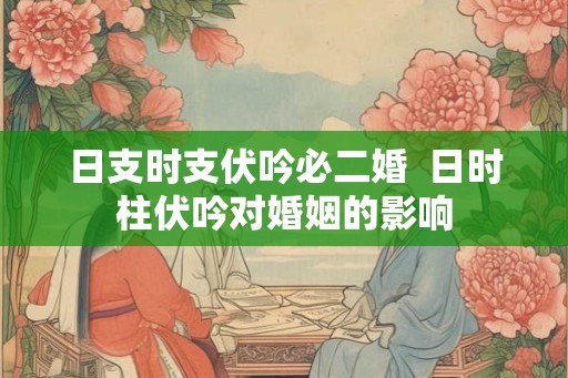 日支时支伏吟必二婚 日时柱伏吟对婚姻的影响 日支时支伏吟必二婚 日时柱伏吟对婚姻的影响