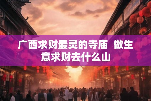 广西求财最灵的寺庙  做生意求财去什么山
